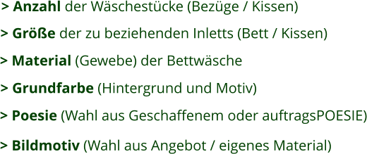 > Anzahl der Wäschestücke (Bezüge / Kissen) > Größe der zu beziehenden Inletts (Bett / Kissen)   > Grundfarbe (Hintergrund und Motiv) > Material (Gewebe) der Bettwäsche  > Poesie (Wahl aus Geschaffenem oder auftragsPOESIE) > Bildmotiv (Wahl aus Angebot / eigenes Material)