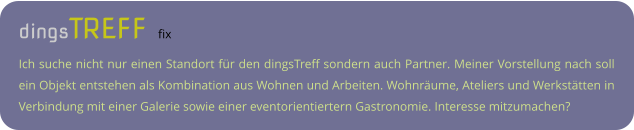 dingsTREFF fix Ich suche nicht nur einen Standort für den dingsTreff sondern auch Partner. Meiner Vorstellung nach soll ein Objekt entstehen als Kombination aus Wohnen und Arbeiten. Wohnräume, Ateliers und Werkstätten in Verbindung mit einer Galerie sowie einer eventorientiertern Gastronomie. Interesse mitzumachen?